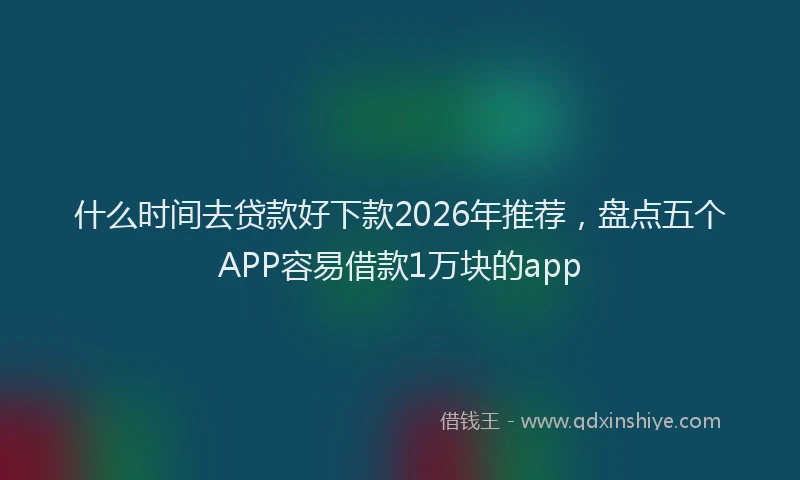 什么时间去贷款好下款2026年推荐，盘点五个APP容易借款1万块的app