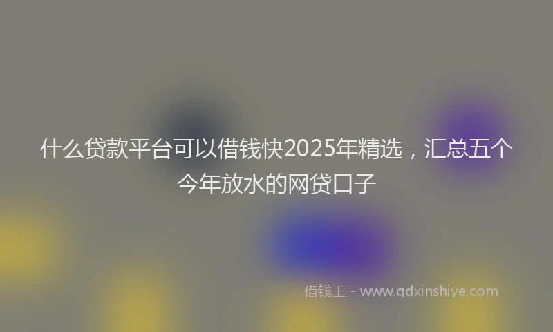 什么贷款平台可以借钱快2025年精选，汇总五个今年放水的网贷口子