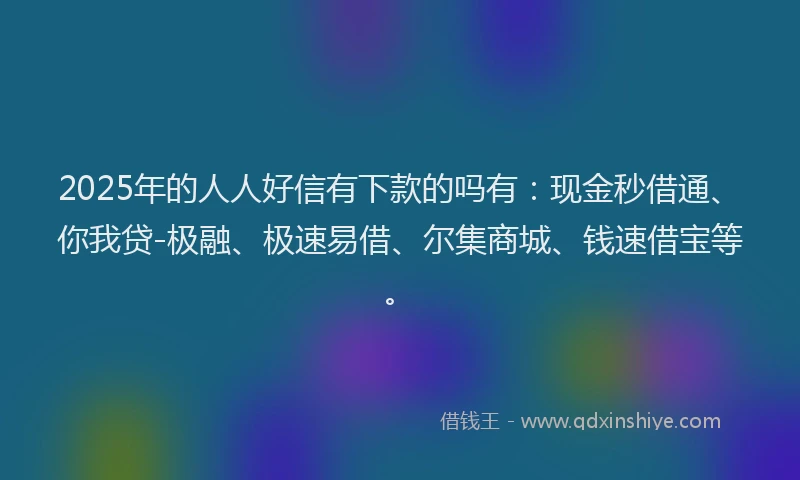 2025年的人人好信有下款的吗有：现金秒借通、你我贷-极融、极速易借、尔集商城、钱速借宝等。