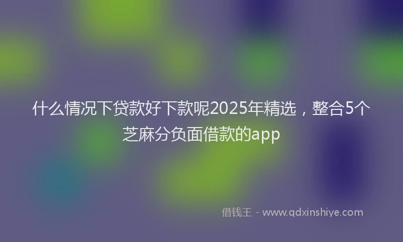 什么情况下贷款好下款呢2025年精选，整合5个芝麻分负面借款的app