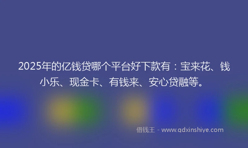 2025年的亿钱贷哪个平台好下款有：宝来花、钱小乐、现金卡、有钱来、安心贷融等。