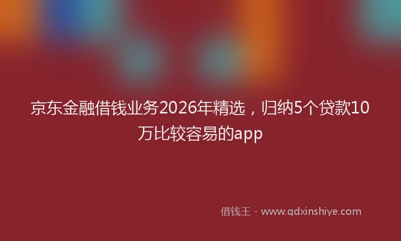 京东金融借钱业务2026年精选，归纳5个贷款10万比较容易的app