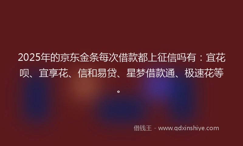 2025年的京东金条每次借款都上征信吗有：宜花呗、宜享花、信和易贷、星梦借款通、极速花等。