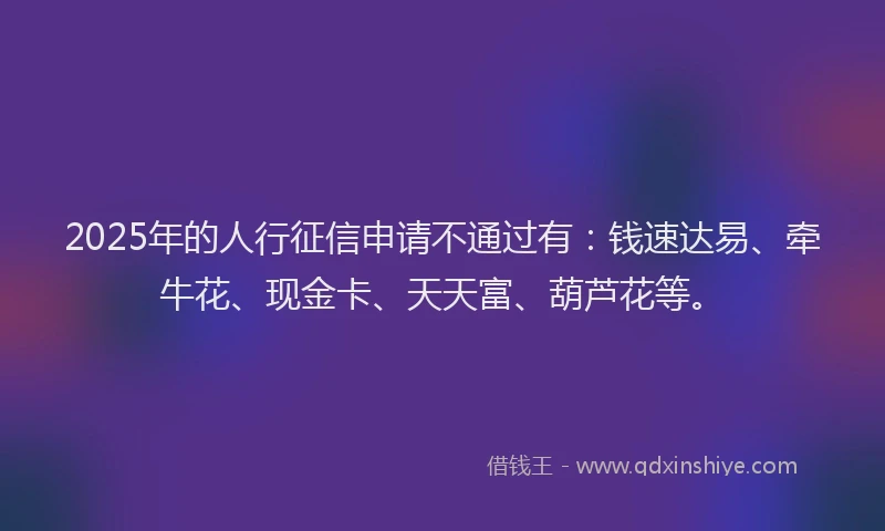 2025年的人行征信申请不通过有：钱速达易、牵牛花、现金卡、天天富、葫芦花等。