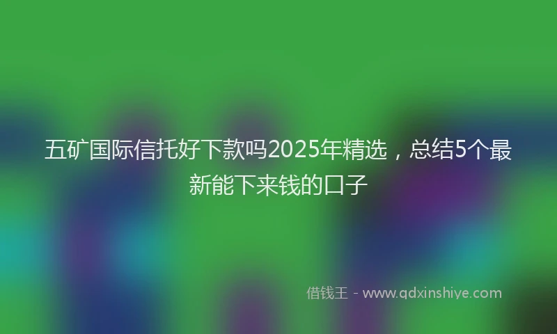 五矿国际信托好下款吗2025年精选,总结5个最新能下来钱的口子