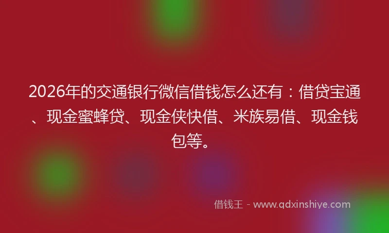 2026年的交通银行微信借钱怎么还有：借贷宝通、现金蜜蜂贷、现金侠快借、米族易借、现金钱包等。