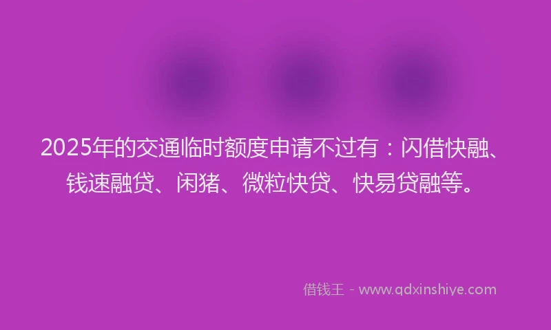 2025年的交通临时额度申请不过有：闪借快融、钱速融贷、闲猪、微粒快贷、快易贷融等。