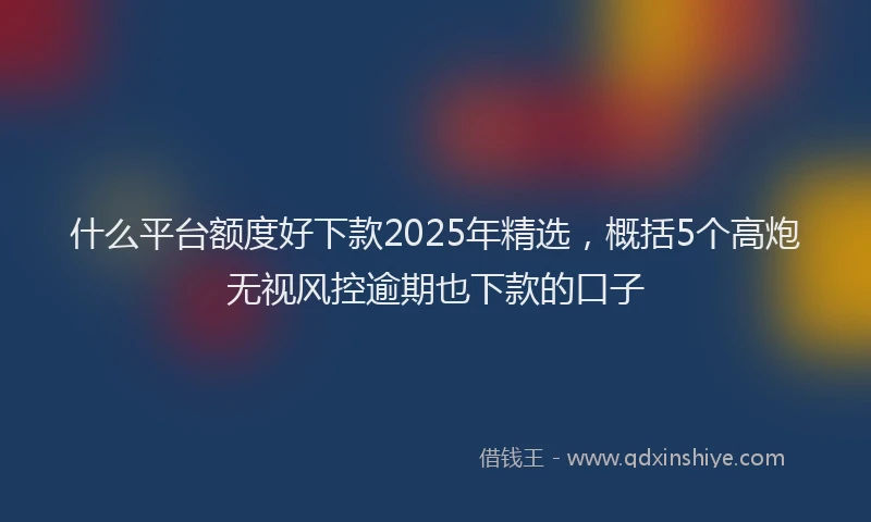什么平台额度好下款2025年精选，概括5个高炮无视风控逾期也下款的口子