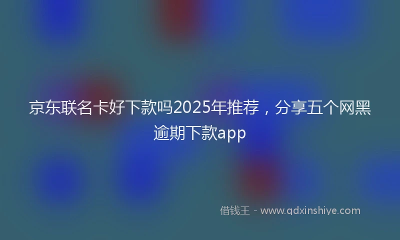 京东联名卡好下款吗2025年推荐，分享五个网黑逾期下款app