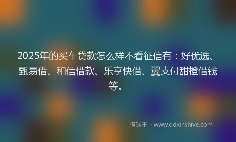 2025年的买车贷款怎么样不看征信有：好优选、甄易借、和信借款、乐享快借、翼支付甜橙借钱等。