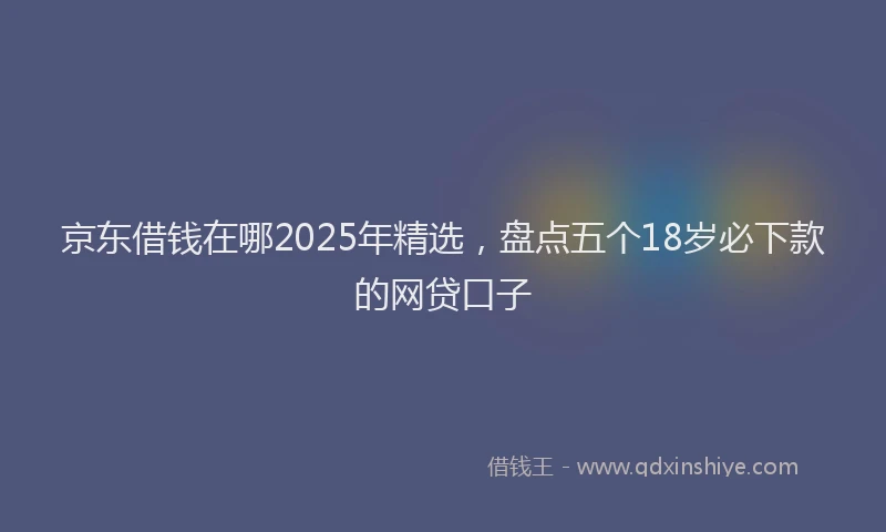 京东借钱在哪2025年精选，盘点五个18岁必下款的网贷口子