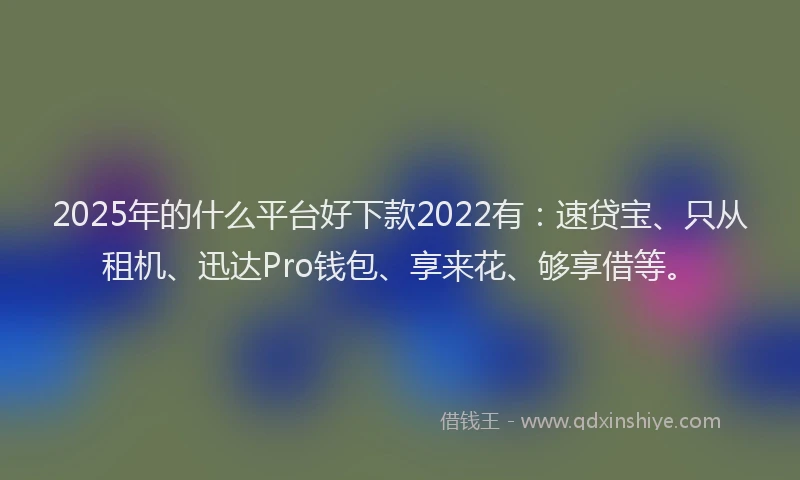 2025年的什么平台好下款2022有：速贷宝、只从租机、迅达Pro钱包、享来花、够享借等。