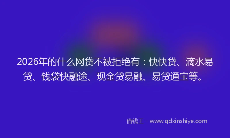 2026年的什么网贷不被拒绝有：快快贷、滴水易贷、钱袋快融途、现金贷易融、易贷通宝等。