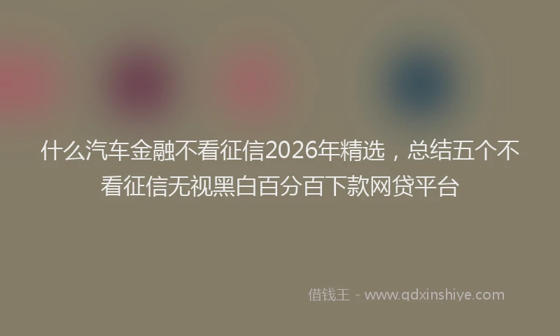 什么汽车金融不看征信2026年精选，总结五个不看征信无视黑白百分百下款网贷平台