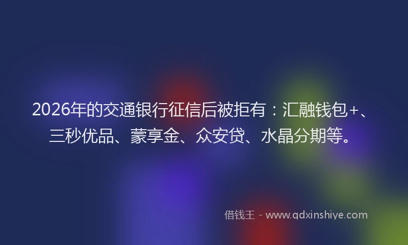 2026年的交通银行征信后被拒有：汇融钱包+、三秒优品、蒙享金、众安贷、水晶分期等。