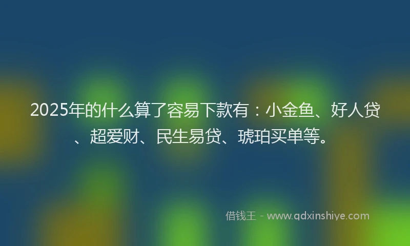 2025年的什么算了容易下款有：小金鱼、好人贷、超爱财、民生易贷、琥珀买单等。