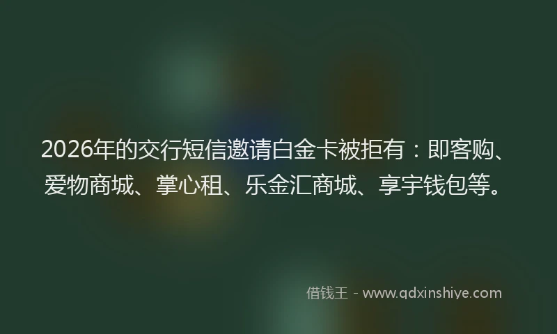 2026年的交行短信邀请白金卡被拒有：即客购、爱物商城、掌心租、乐金汇商城、享宇钱包等。