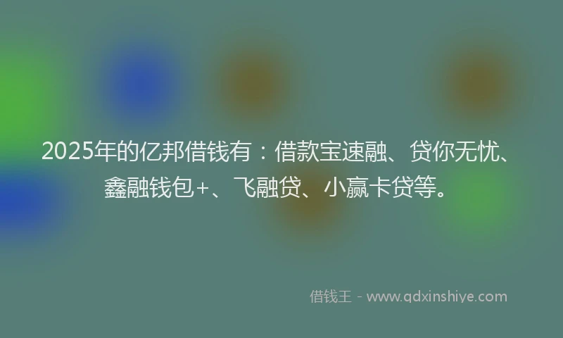 2025年的亿邦借钱有：借款宝速融、贷你无忧、鑫融钱包+、飞融贷、小赢卡贷等。