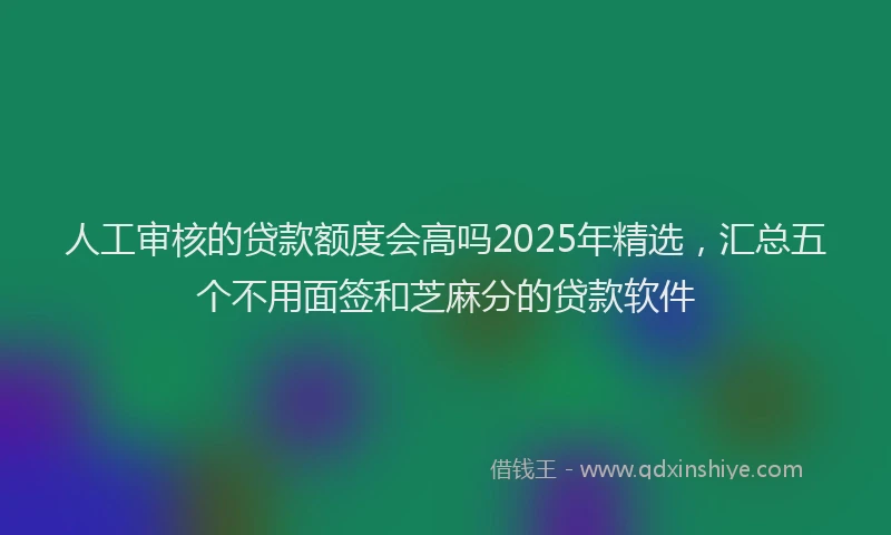 人工审核的贷款额度会高吗2025年精选，汇总五个不用面签和芝麻分的贷款软件