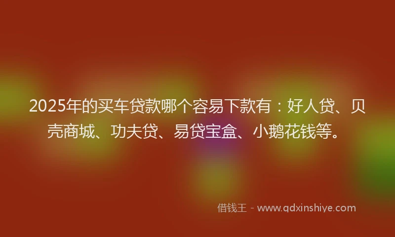2025年的买车贷款哪个容易下款有：好人贷、贝壳商城、功夫贷、易贷宝盒、小鹅花钱等。