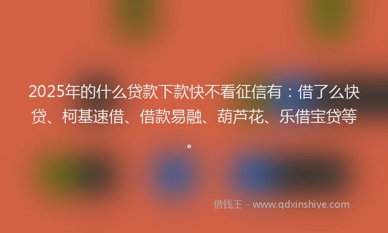 2025年的什么贷款下款快不看征信有：借了么快贷、柯基速借、借款易融、葫芦花、乐借宝贷等。