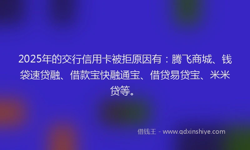 2025年的交行信用卡被拒原因有:腾飞商城、钱袋速贷融、借款宝快融通宝、借贷易贷宝、米米贷等。
