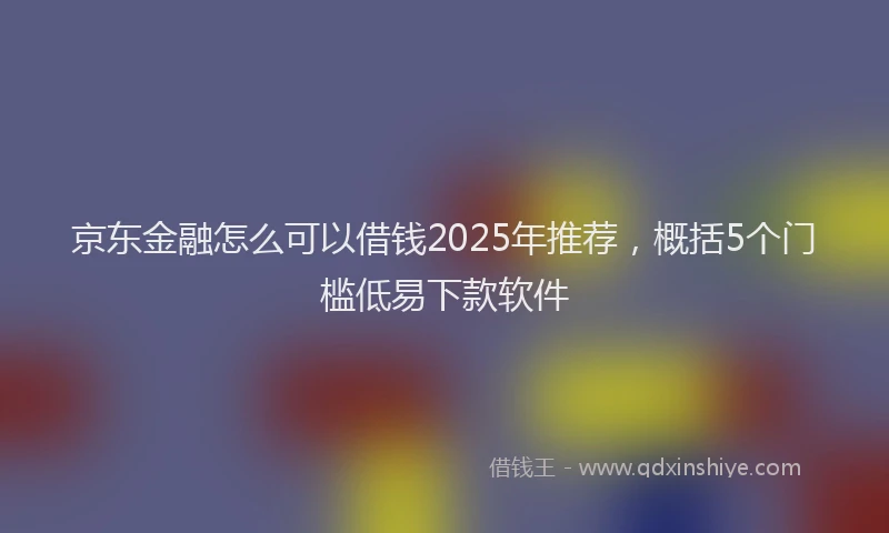 京东金融怎么可以借钱2025年推荐，概括5个门槛低易下款软件
