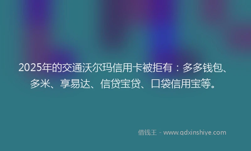 2025年的交通沃尔玛信用卡被拒有：多多钱包、多米、享易达、信贷宝贷、口袋信用宝等。