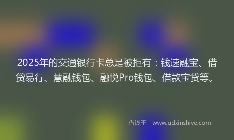 2025年的交通银行卡总是被拒有：钱速融宝、借贷易行、慧融钱包、融悦Pro钱包、借款宝贷等。