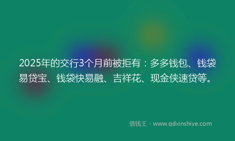 2025年的交行3个月前被拒有：多多钱包、钱袋易贷宝、钱袋快易融、吉祥花、现金侠速贷等。