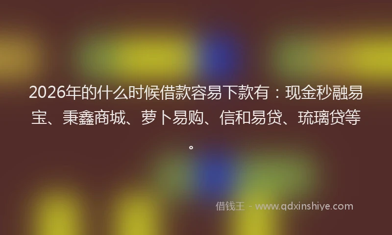 2026年的什么时候借款容易下款有：现金秒融易宝、秉鑫商城、萝卜易购、信和易贷、琉璃贷等。