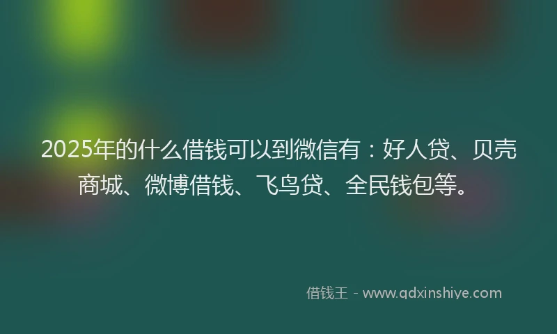 2025年的什么借钱可以到微信有：好人贷、贝壳商城、微博借钱、飞鸟贷、全民钱包等。