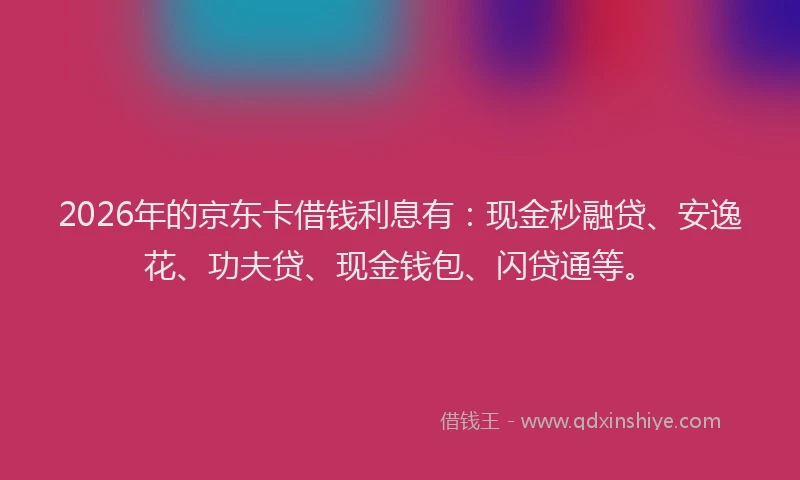 2026年的京东卡借钱利息有：现金秒融贷、安逸花、功夫贷、现金钱包、闪贷通等。