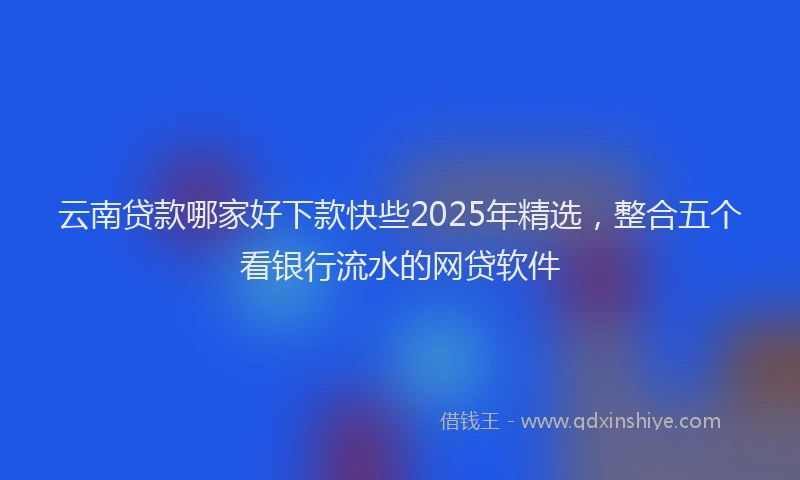 云南贷款哪家好下款快些2025年精选,整合五个看银行流水的网贷软件