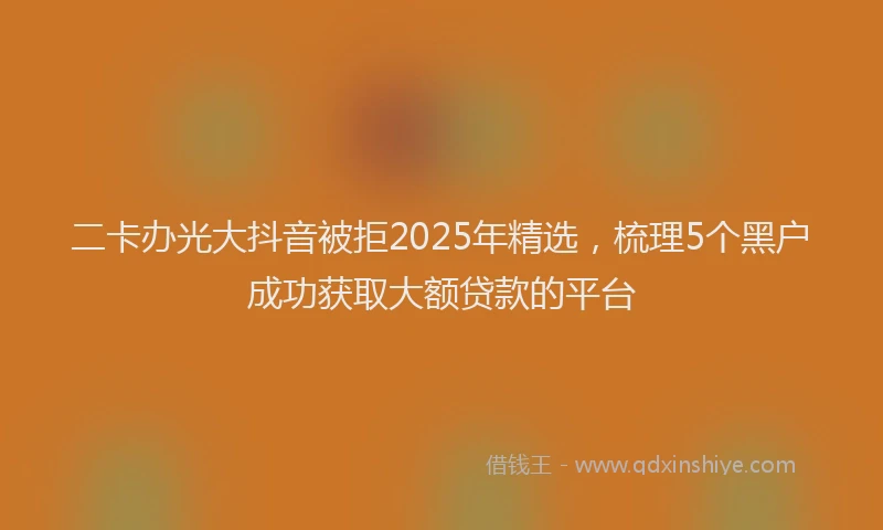 二卡办光大抖音被拒2025年精选，梳理5个黑户成功获取大额贷款的平台