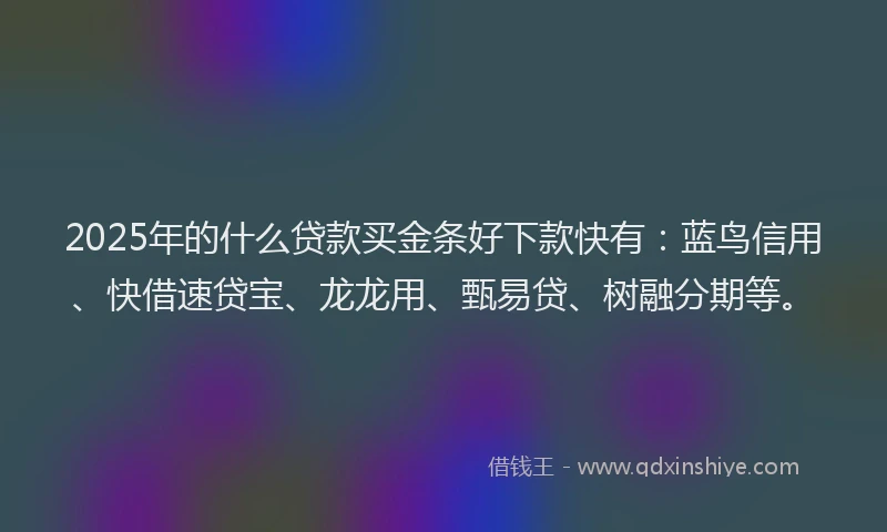 2025年的什么贷款买金条好下款快有：蓝鸟信用、快借速贷宝、龙龙用、甄易贷、树融分期等。