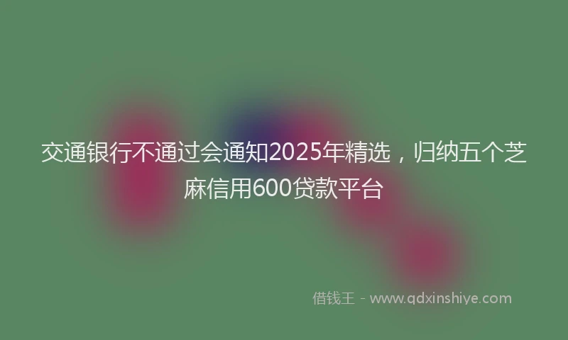 交通银行不通过会通知2025年精选，归纳五个芝麻信用600贷款平台