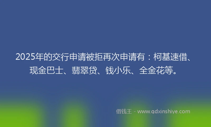 2025年的交行申请被拒再次申请有：柯基速借、现金巴士、翡翠贷、钱小乐、全金花等。