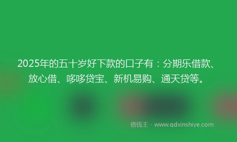 2025年的五十岁好下款的口子有：分期乐借款、放心借、哆哆贷宝、新机易购、通天贷等。