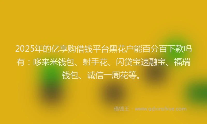 2025年的亿享购借钱平台黑花户能百分百下款吗有：哆来米钱包、射手花、闪贷宝速融宝、福瑞钱包、诚信一周花等。