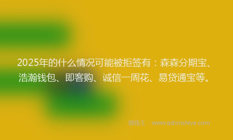 2025年的什么情况可能被拒签有：森森分期宝、浩瀚钱包、即客购、诚信一周花、易贷通宝等。