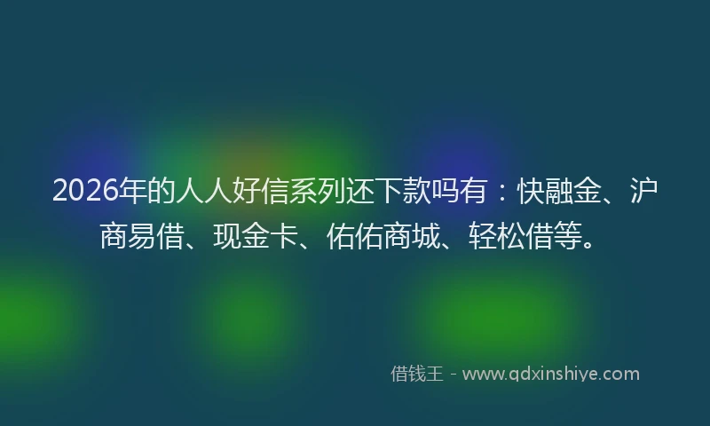 2026年的人人好信系列还下款吗有:快融金、沪商易借、现金卡、佑佑商城、轻松借等。