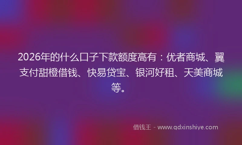 2026年的什么口子下款额度高有：优者商城、翼支付甜橙借钱、快易贷宝、银河好租、天美商城等。