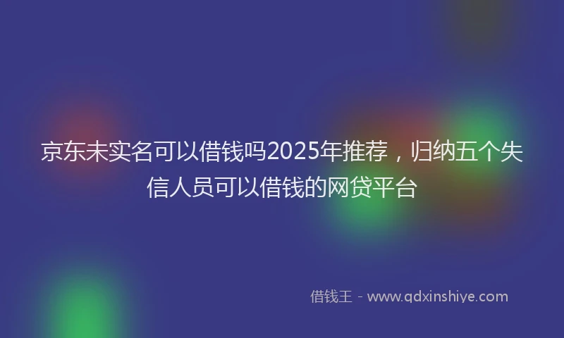 京东未实名可以借钱吗2025年推荐，归纳五个失信人员可以借钱的网贷平台