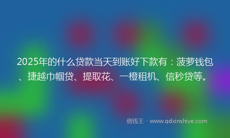 2025年的什么贷款当天到账好下款有：菠萝钱包、捷越巾帼贷、提取花、一橙租机、信秒贷等。