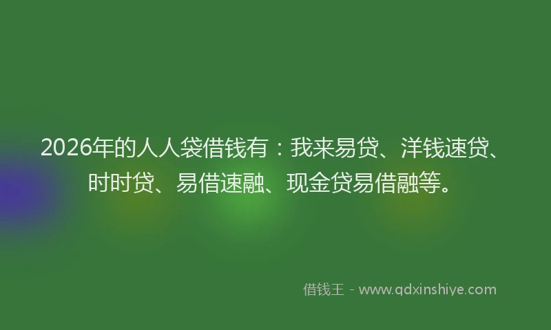 2026年的人人袋借钱有:我来易贷、洋钱速贷、时时贷、易借速融、现金贷易借融等。