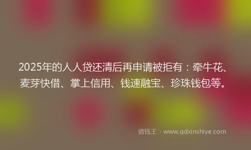 2025年的人人贷还清后再申请被拒有：牵牛花、麦芽快借、掌上信用、钱速融宝、珍珠钱包等。