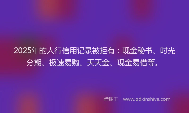 2025年的人行信用记录被拒有：现金秘书、时光分期、极速易购、天天金、现金易借等。