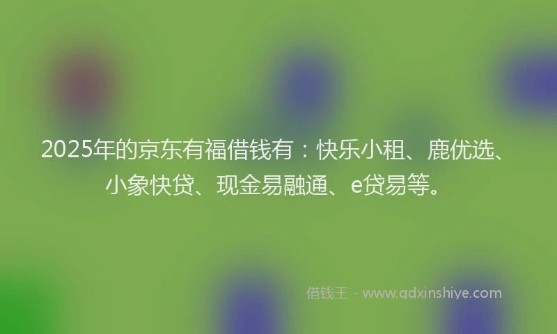 2025年的京东有福借钱有：快乐小租、鹿优选、小象快贷、现金易融通、e贷易等。