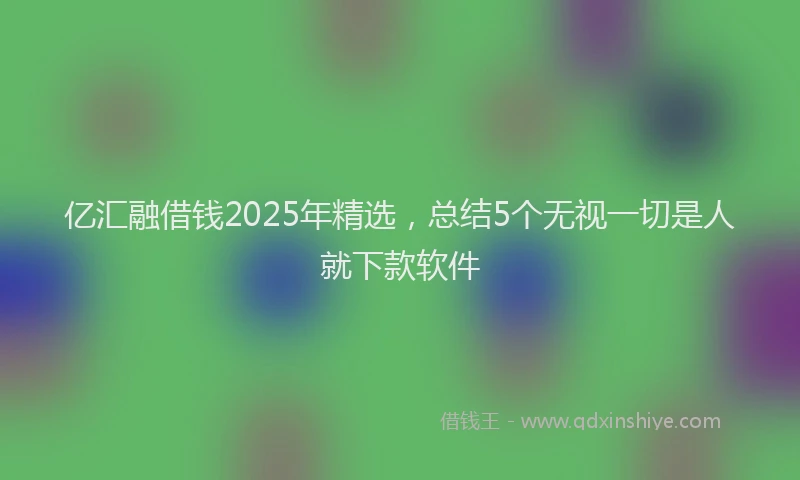 亿汇融借钱2025年精选，总结5个无视一切是人就下款软件